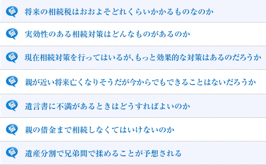 将来の相続税はおおよそどれくらいかかるものなのか/実効性のある相続対策はどんなものがあるのか/現在相続対策を行ってはいるが、もっと効果的な対策はあるのだろうか/遺言書は書いておいたほうがよいのか/親が近い将来亡くなりそうだが今からでもできることはないだろうか/遺言書に不満があるときはどうすればよいのか/親の借金まで相続しなくてはいけないのか/遺産分割で兄弟間で揉めることが予想される