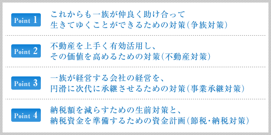 これからもご一族が仲良く助け合って生きてゆくことができるための対策 (争族対策)/不動産を上手く有効活用し、その価値を高めるための対策 (不動産対策)/一族が経営する会社の経営を、円滑に次代に承継させるための対策 (事業承継対策)/納税額を減らすための生前対策と、納税資金を準備するための資金計画 (節税・納税対策)