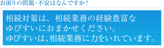 お困りの問題・不安はなんですか?相続対策は、相続業務の経験豊富なゆびすいにおまかせください。ゆびすいは、相続業務に力をいれています。