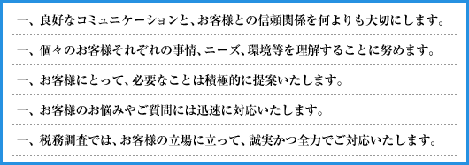 一、良好なコミュニケーションと、お客様との信頼関係を何よりも大切にします。/一、個々のお客様それぞれの事情、ニーズ、環境等を理解することに努めます。/一、お客様にとって、必要なことは積極的に提案いたします。/一、お客様のお悩みやご質問には迅速に対応いたします。/一、税務調査では、お客様の立場に立って、誠実かつ全力でご対応いたします。