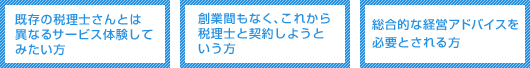 こんなお客様にお勧め!~既存の税理士さんとは異なるサービス体験してみたい方/創業間もなく、これから税理士と契約しようという方/総合的な経営アドバイスを必要とされる方