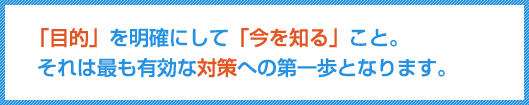 「目的」を明確にして「今を知る」こと。それは最も有効な対策への第一歩となります。
