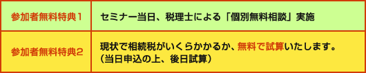 参加者無料特典1:セミナー当日、税理士による「個別無料相談」実施/参加者無料特典2:現状で相続税がいくらかかるか、無料で試算いたします。(当日申込の上、後日試算)