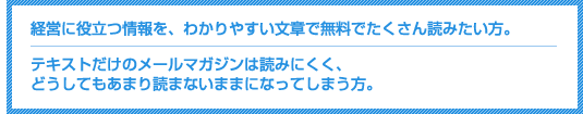 経営に役立つ情報を、わかりやすい文章で無料でたくさん読みたい方。テキストだけのメールマガジンは読みにくく、どうしてもあまり読まないままになってしまう方。