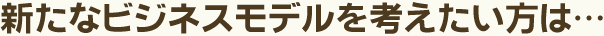 新たなビジネスモデルを考えたい方は…