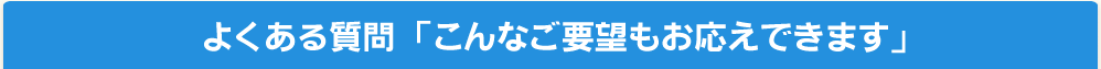 よくある質問「こんなご要望もお答えできます」