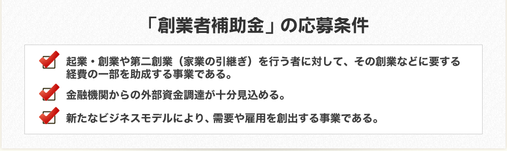 「創業者補助金」の受給条件　起業・創業や第二創業（家業の引き継ぎ）を行う者に対して、その創業などに要する経費の一部を助成する事業である。