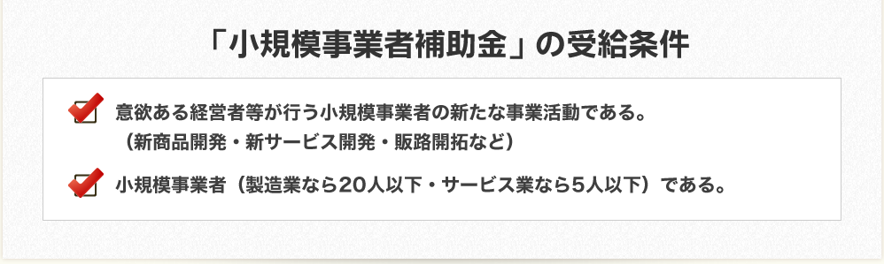 「創業者補助金」の受給条件　意欲ある経営者等が行う小規模事業者の新たな事業活動である。（新商品開発・新サービス開発・販路開拓など）　小規模事業者（製造業なら20人以下・サービス業なら5人以下）である。
