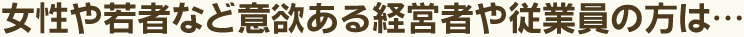 女性や若者など意欲ある経営者や従業員の方は…