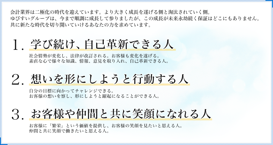 1.学び続け、自己革新できる人 2.想いを形にしようと行動する人 3.お客様や仲間と共に笑顔になれる人