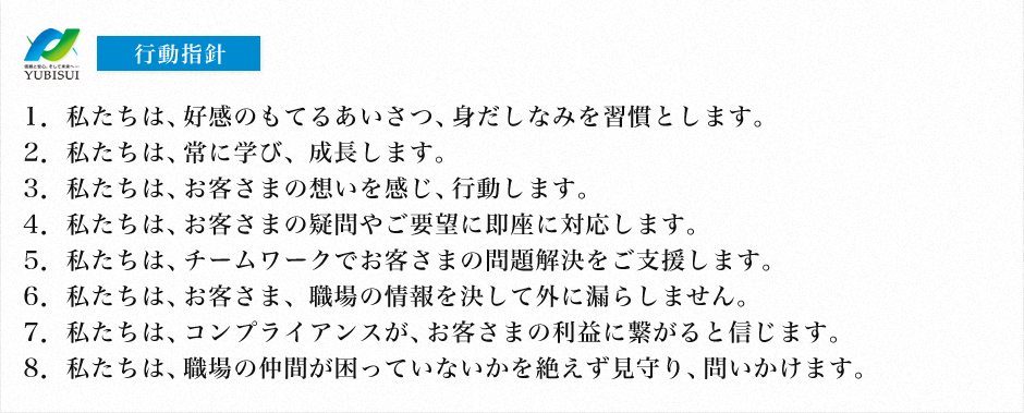 行動指針 1.私たちは、好感のもてるあいさつ、身だしなみを習慣とします。 2.私たちは、常に学び、成長します。 3.私たちは、お客さまの想いを感じ、行動します。 4.私たちは、お客さまの疑問やご要望に即座に対応します。 5.私たちは、チームワークでお客さまの問題解決をご支援します。 6.私たちは、お客さま、職場の情報を決して外に漏らしません。 7.私たちは、コンプライアンスが、お客さまの利益に繋がると信じます。 8.私たちは、職場の仲間が困っていないかを絶えず見守り、問いかけます。